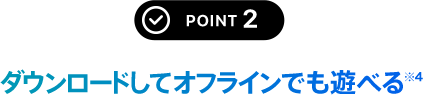 POINT 2 ダウンロードしてオフラインでも遊べる※5