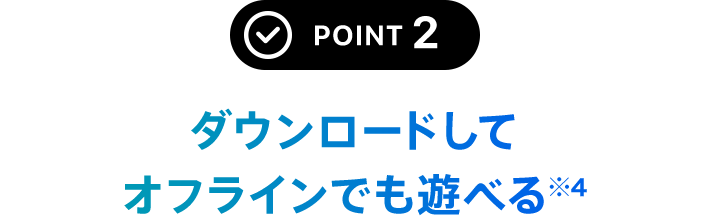 POINT 2 ダウンロードしてオフラインでも遊べる※5